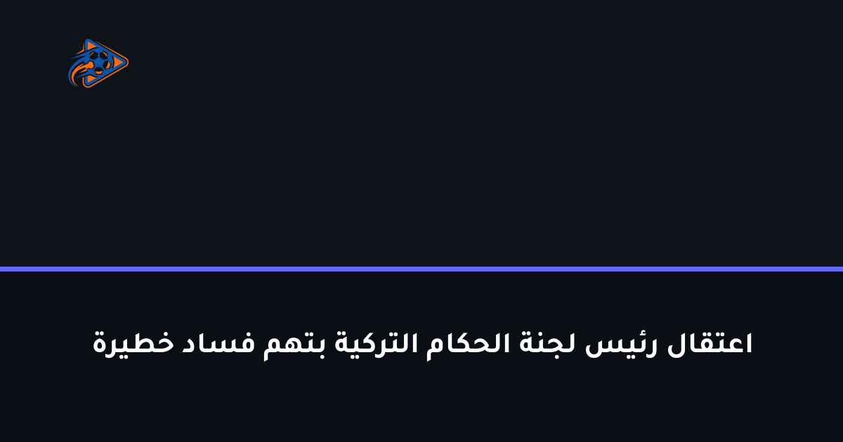 اعتقال رئيس لجنة الحكام التركية بتهم فساد خطيرة