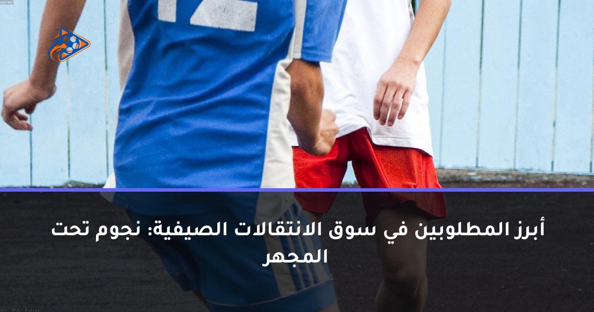 أبرز المطلوبين في سوق الانتقالات الصيفية: نجوم تحت المجهر