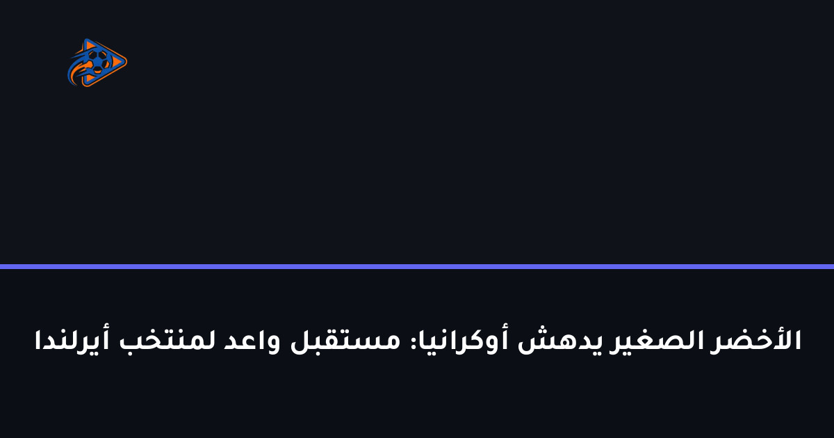 الأخضر الصغير يدهش أوكرانيا: مستقبل واعد لمنتخب أيرلندا