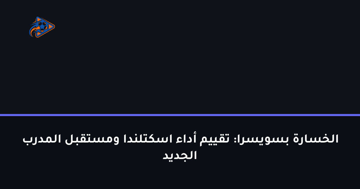 الخسارة بسويسرا: تقييم أداء اسكتلندا ومستقبل المدرب الجديد