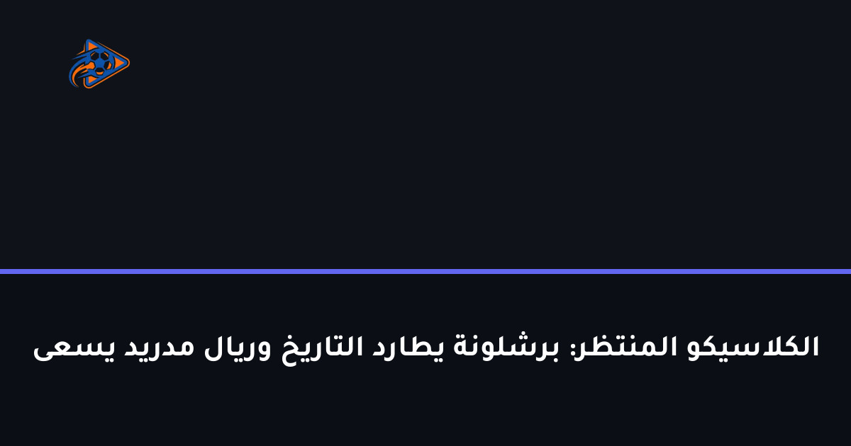 الكلاسيكو المنتظر: برشلونة يطارد التاريخ وريال مدريد يسعى