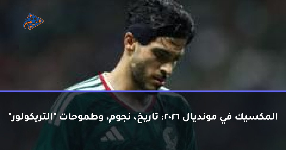 المكسيك في مونديال 2026: تاريخ، نجوم، وطموحات "التريكولور"