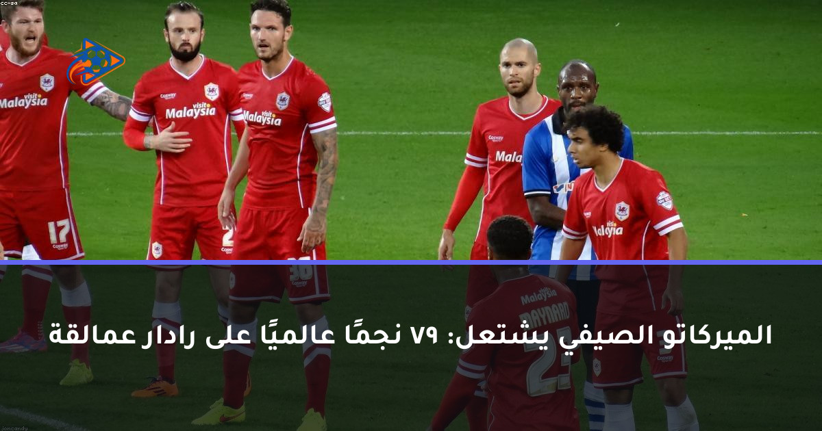 الميركاتو الصيفي يشتعل: 79 نجمًا عالميًا على رادار عمالقة