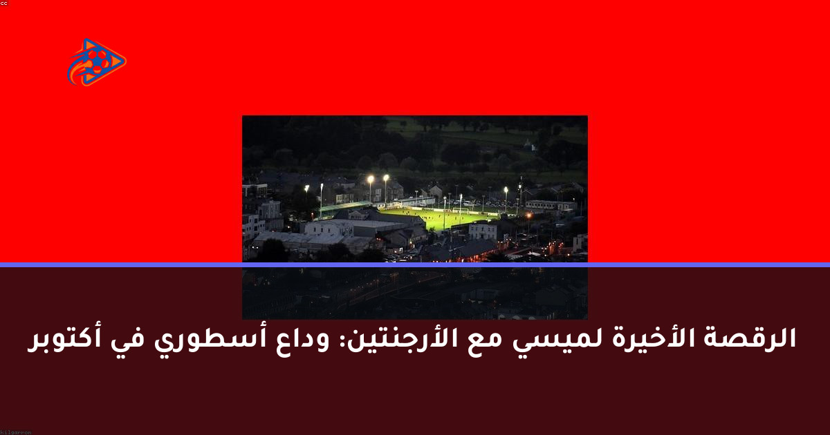 الرقصة الأخيرة لميسي مع الأرجنتين: وداع أسطوري في أكتوبر