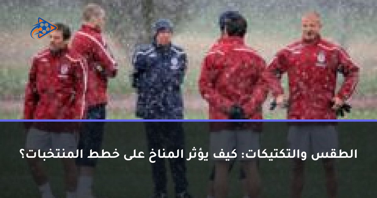 الطقس والتكتيكات: كيف يؤثر المناخ على خطط المنتخبات؟