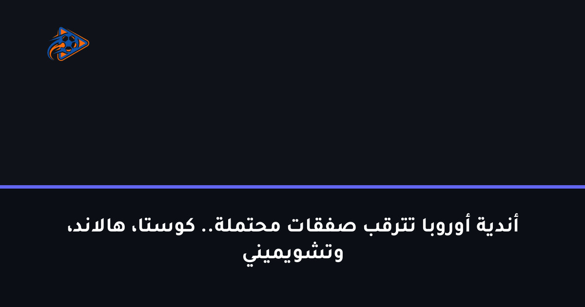 أندية أوروبا تترقب صفقات محتملة.. كوستا، هالاند، وتشويميني
