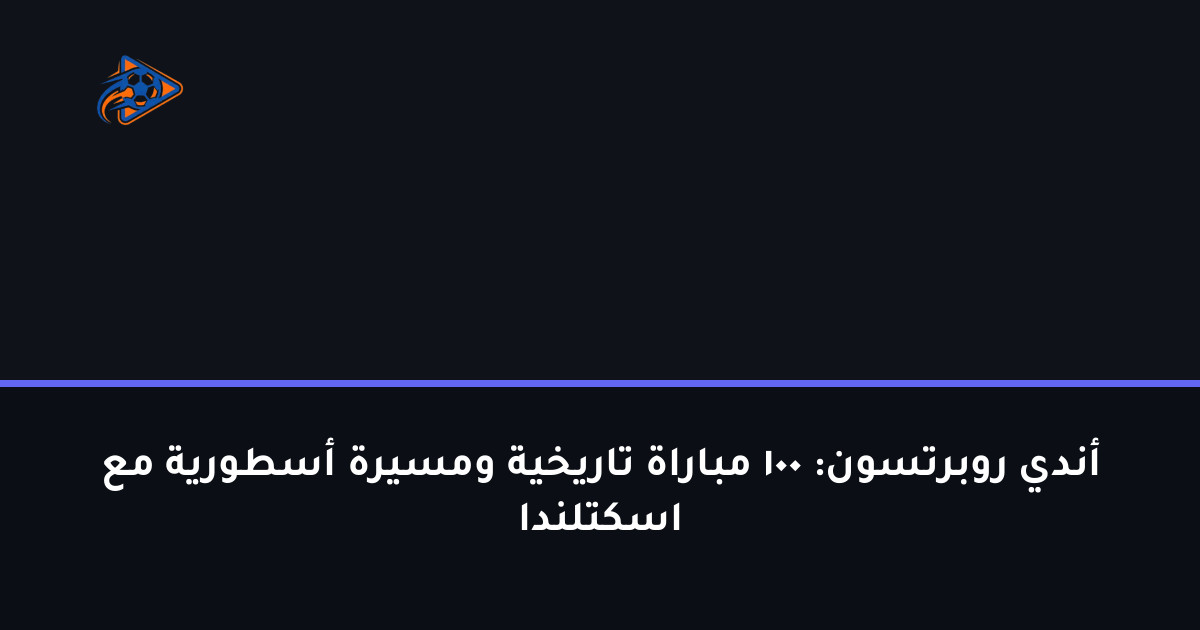 أندي روبرتسون: 100 مباراة تاريخية ومسيرة أسطورية مع اسكتلندا