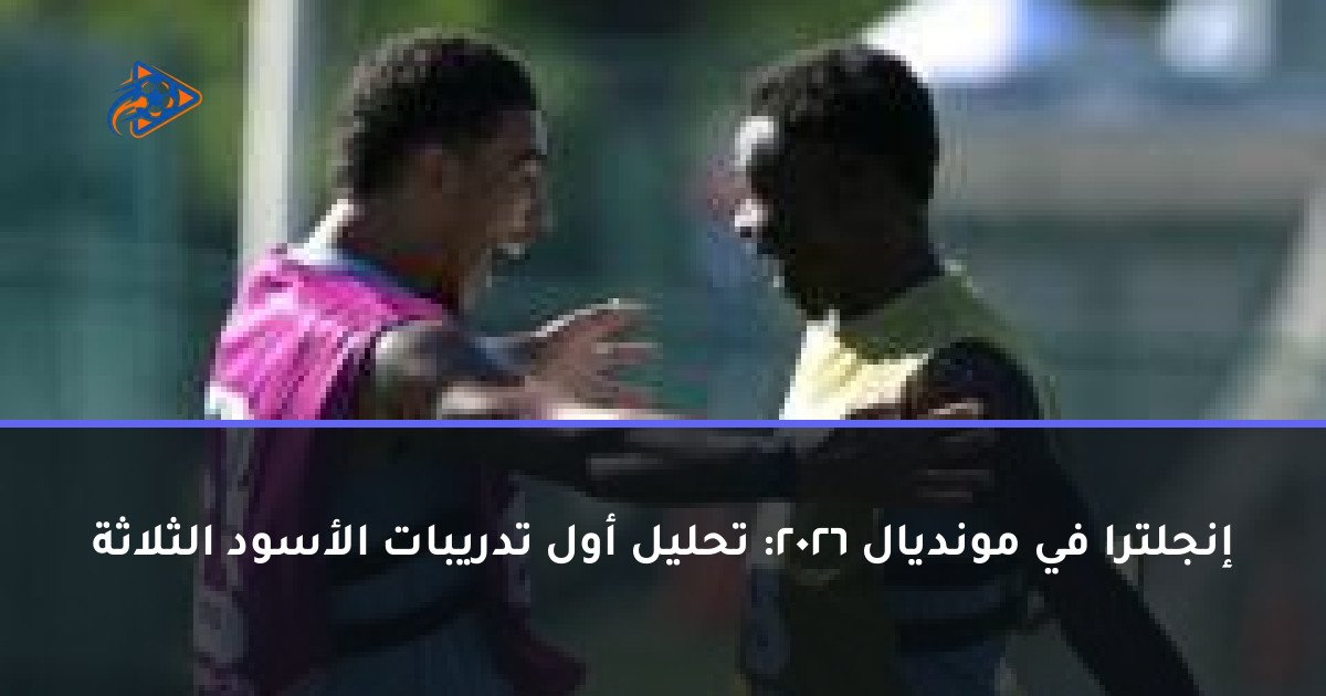 إنجلترا في مونديال 2026: تحليل أول تدريبات الأسود الثلاثة