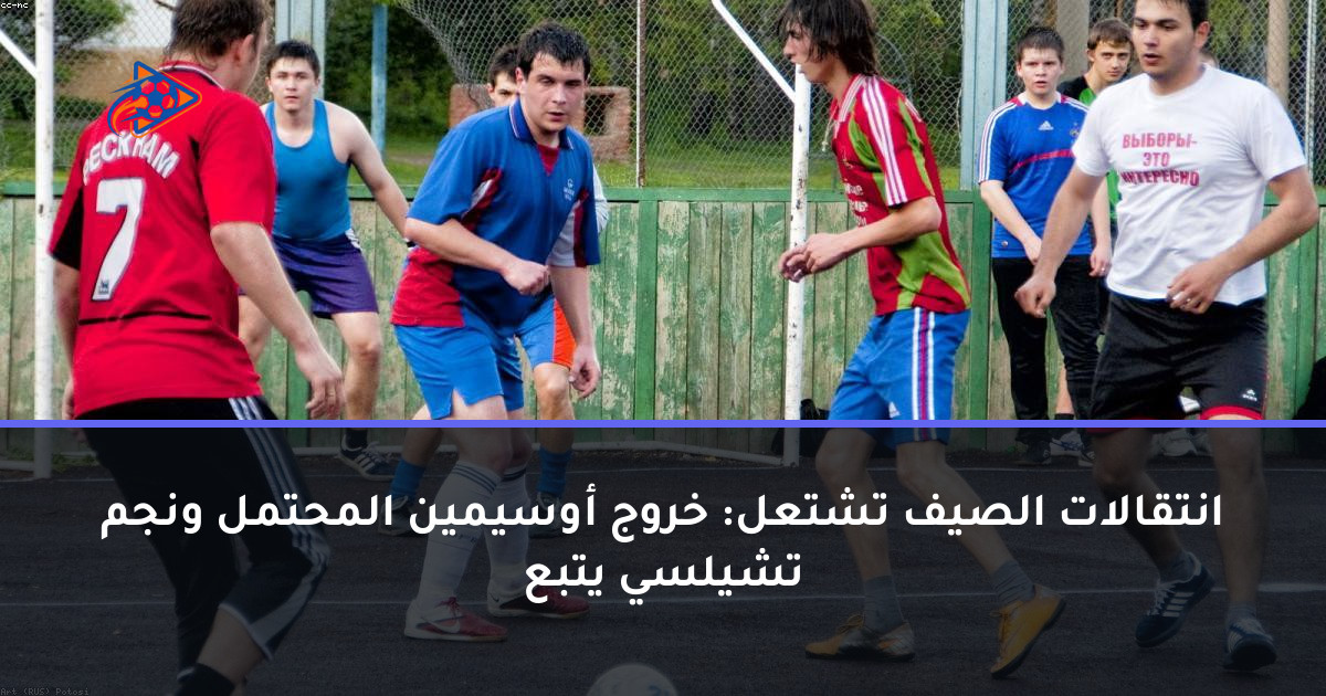 انتقالات الصيف تشتعل: خروج أوسيمين المحتمل ونجم تشيلسي يتبع