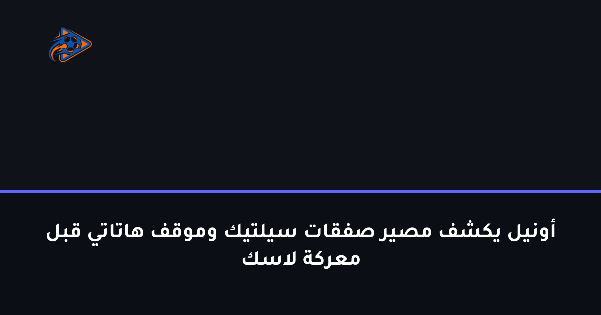 أونيل يكشف مصير صفقات سيلتيك وموقف هاتاتي قبل معركة لاسك
