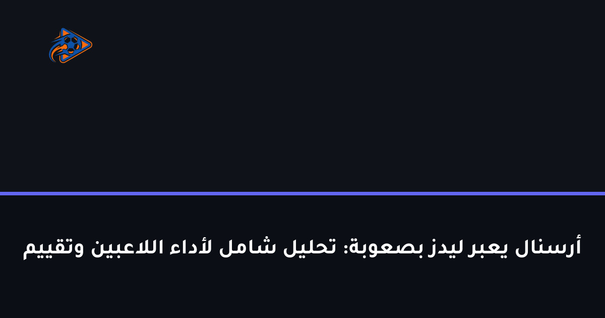 أرسنال يعبر ليدز بصعوبة: تحليل شامل لأداء اللاعبين وتقييم