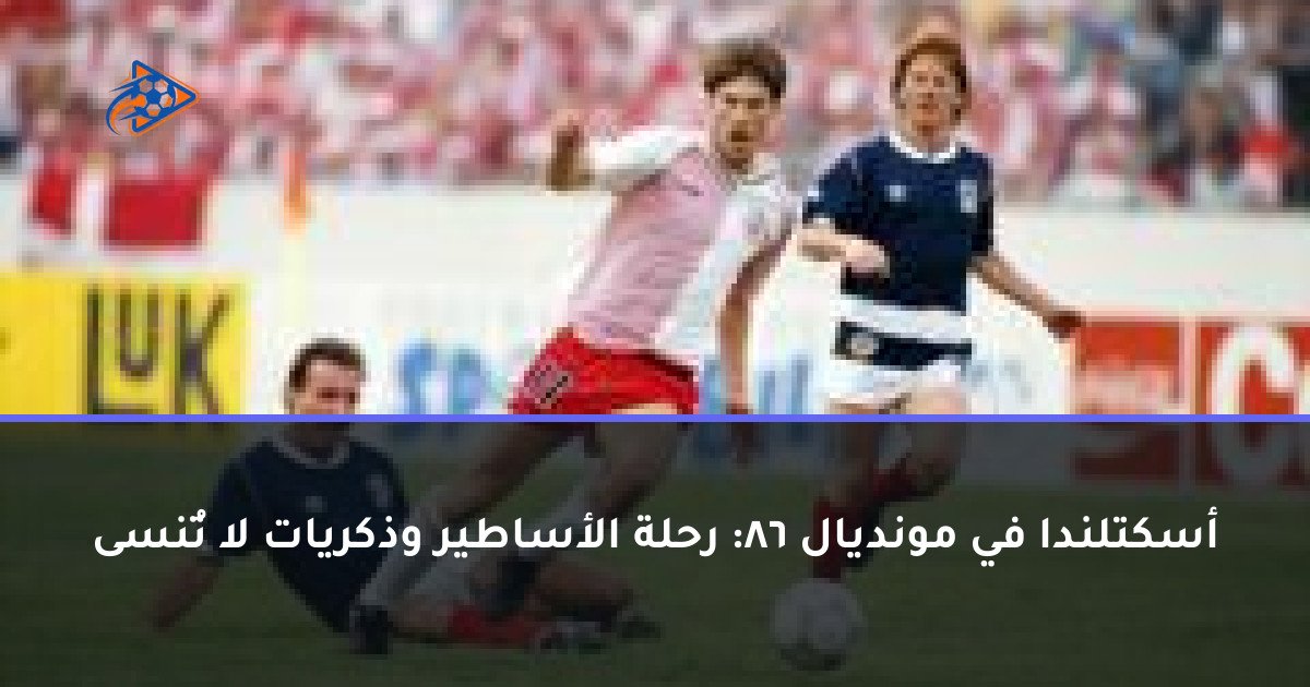 أسكتلندا في مونديال 86: رحلة الأساطير وذكريات لا تُنسى