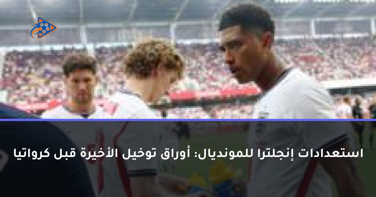 استعدادات إنجلترا للمونديال: أوراق توخيل الأخيرة قبل كرواتيا