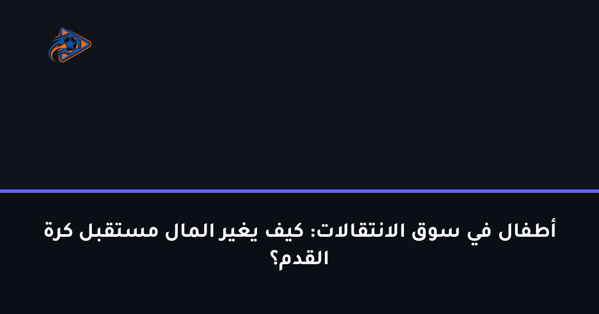 أطفال في سوق الانتقالات: كيف يغير المال مستقبل كرة القدم؟