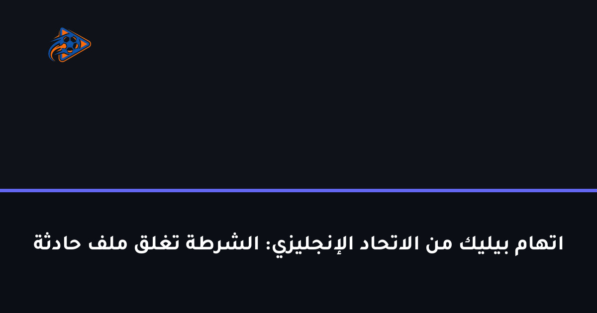اتهام بيليك من الاتحاد الإنجليزي: الشرطة تغلق ملف حادثة