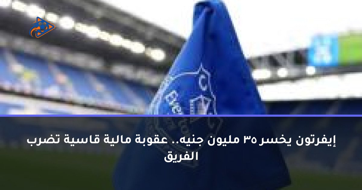 إيفرتون يخسر 35 مليون جنيه.. عقوبة مالية قاسية تضرب الفريق