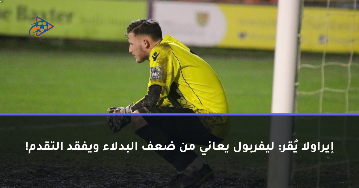 إيراولا يُقر: ليفربول يعاني من ضعف البدلاء ويفقد التقدم!