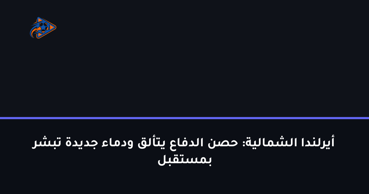 أيرلندا الشمالية: حصن الدفاع يتألق ودماء جديدة تبشر بمستقبل