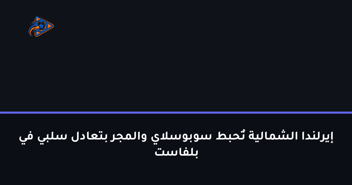 إيرلندا الشمالية تُحبط سوبوسلاي والمجر بتعادل سلبي في بلفاست