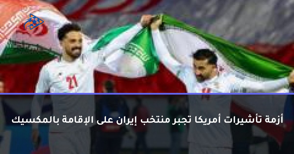 أزمة تأشيرات أمريكا تجبر منتخب إيران على الإقامة بالمكسيك