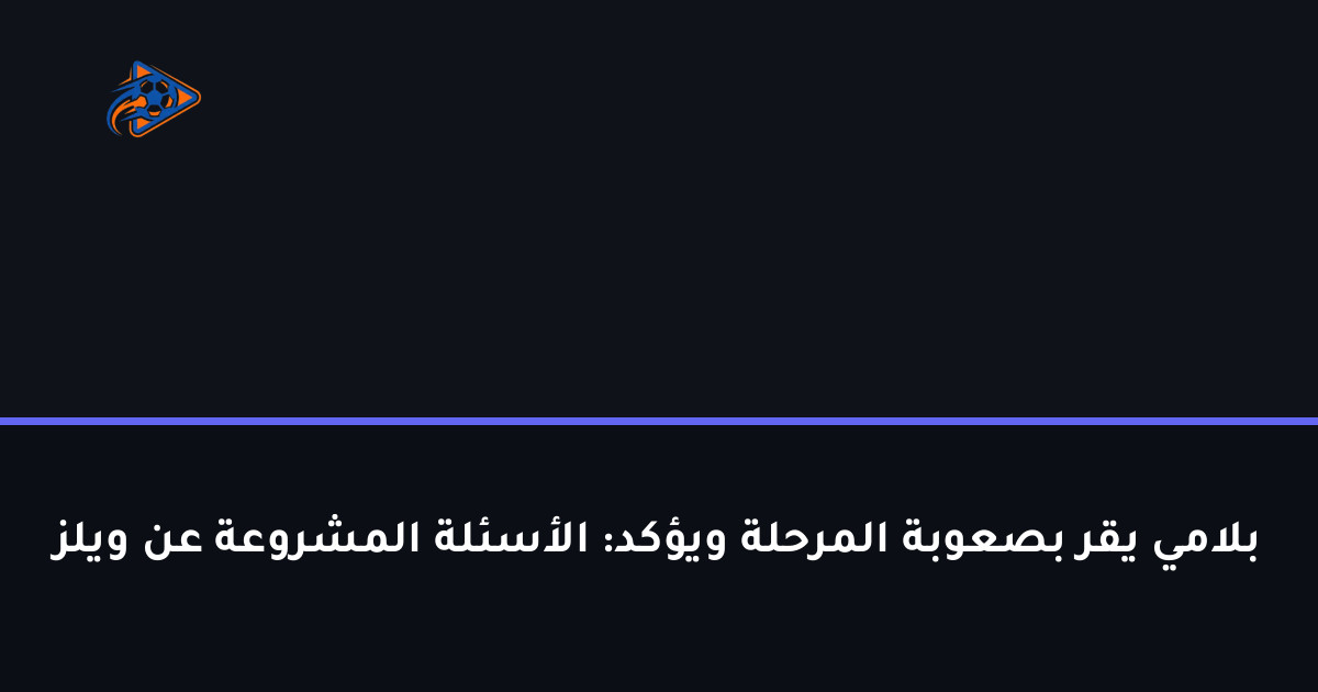 بلامي يقر بصعوبة المرحلة ويؤكد: الأسئلة المشروعة عن ويلز