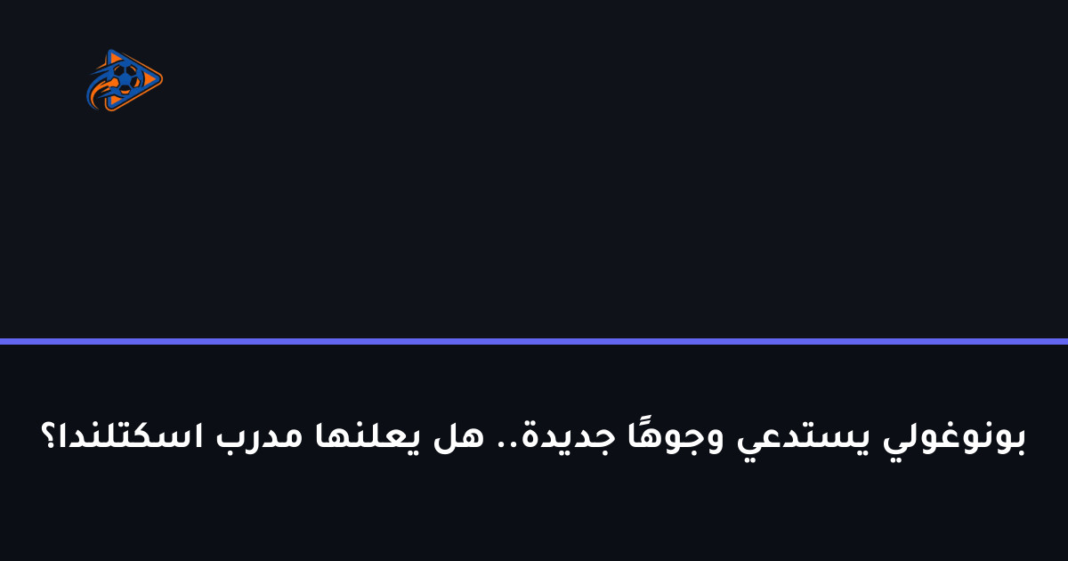 بونوغولي يستدعي وجوهًا جديدة.. هل يعلنها مدرب اسكتلندا؟
