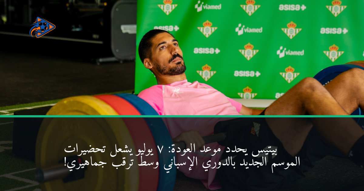 بيتيس يحدد موعد العودة: 7 يوليو يشعل تحضيرات الموسم الجديد