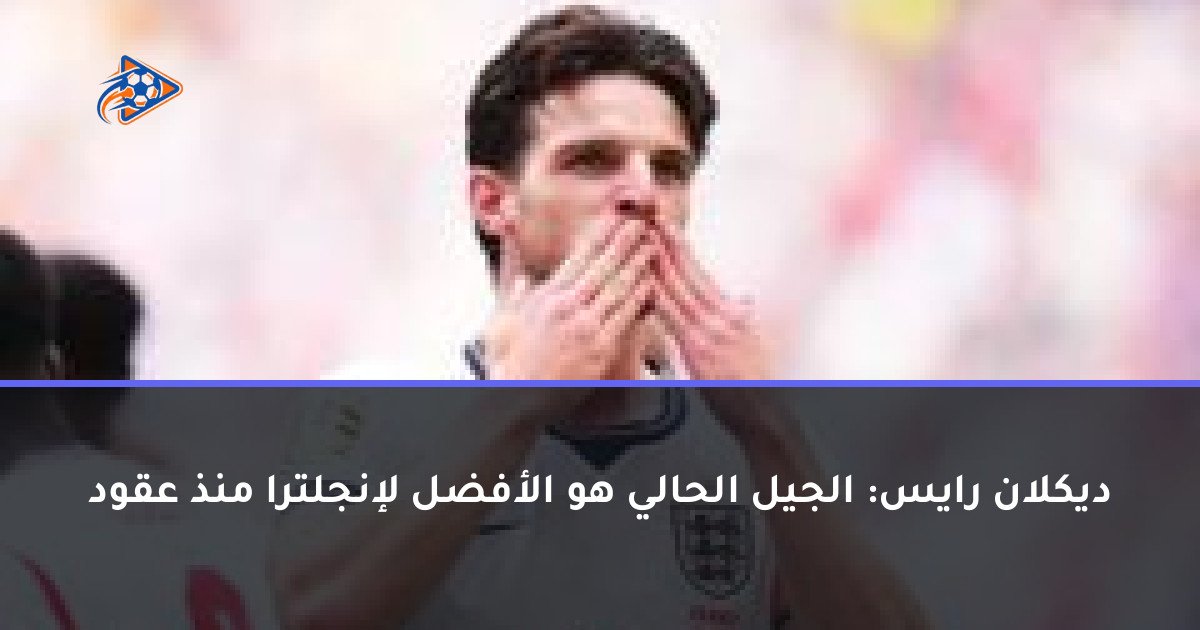 ديكلان رايس: الجيل الحالي هو الأفضل لإنجلترا منذ عقود