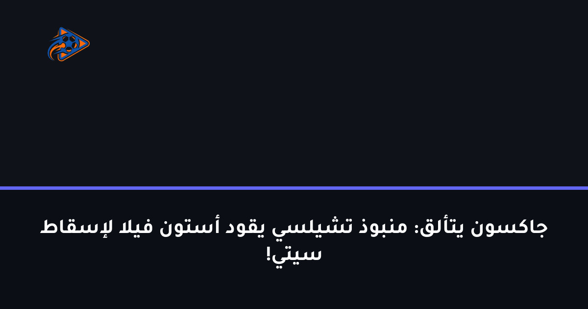 جاكسون يتألق: منبوذ تشيلسي يقود أستون فيلا لإسقاط سيتي!