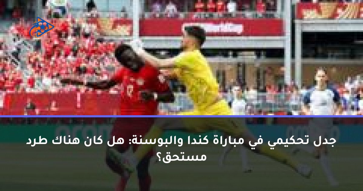 جدل تحكيمي في مباراة كندا والبوسنة: هل كان هناك طرد مستحق؟