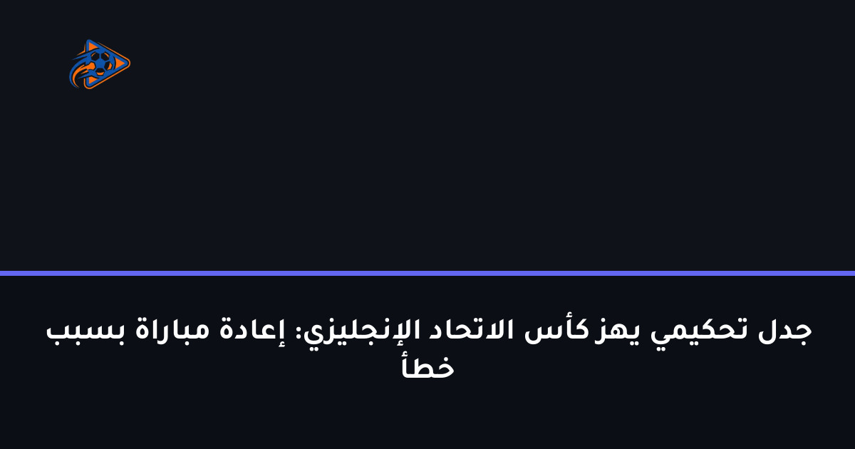 جدل تحكيمي يهز كأس الاتحاد الإنجليزي: إعادة مباراة بسبب خطأ