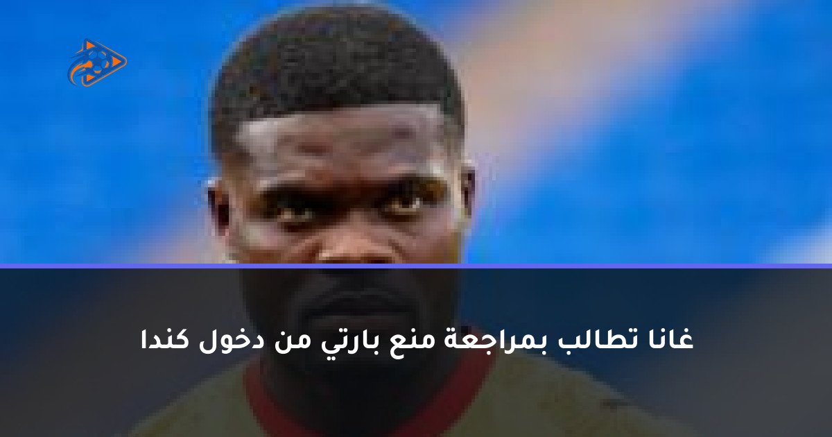 غانا تطالب بمراجعة منع بارتي من دخول كندا