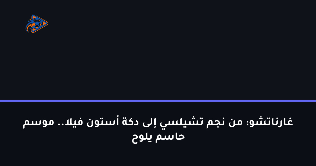 غارناتشو: من نجم تشيلسي إلى دكة أستون فيلا.. موسم حاسم يلوح
