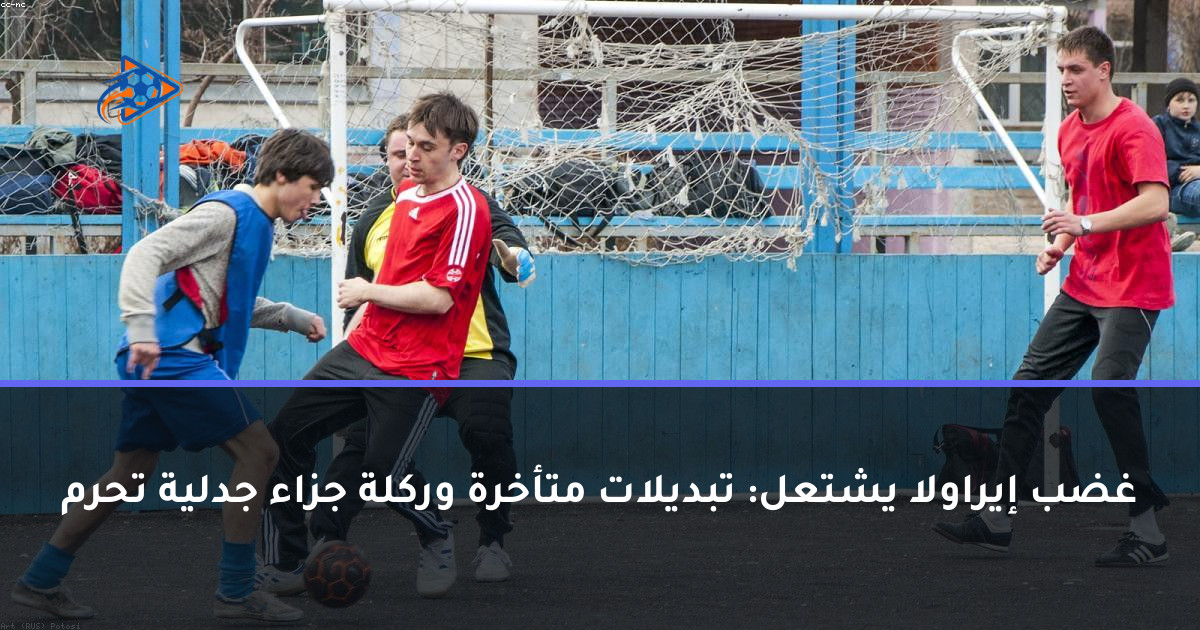 غضب إيراولا يشتعل: تبديلات متأخرة وركلة جزاء جدلية تحرم