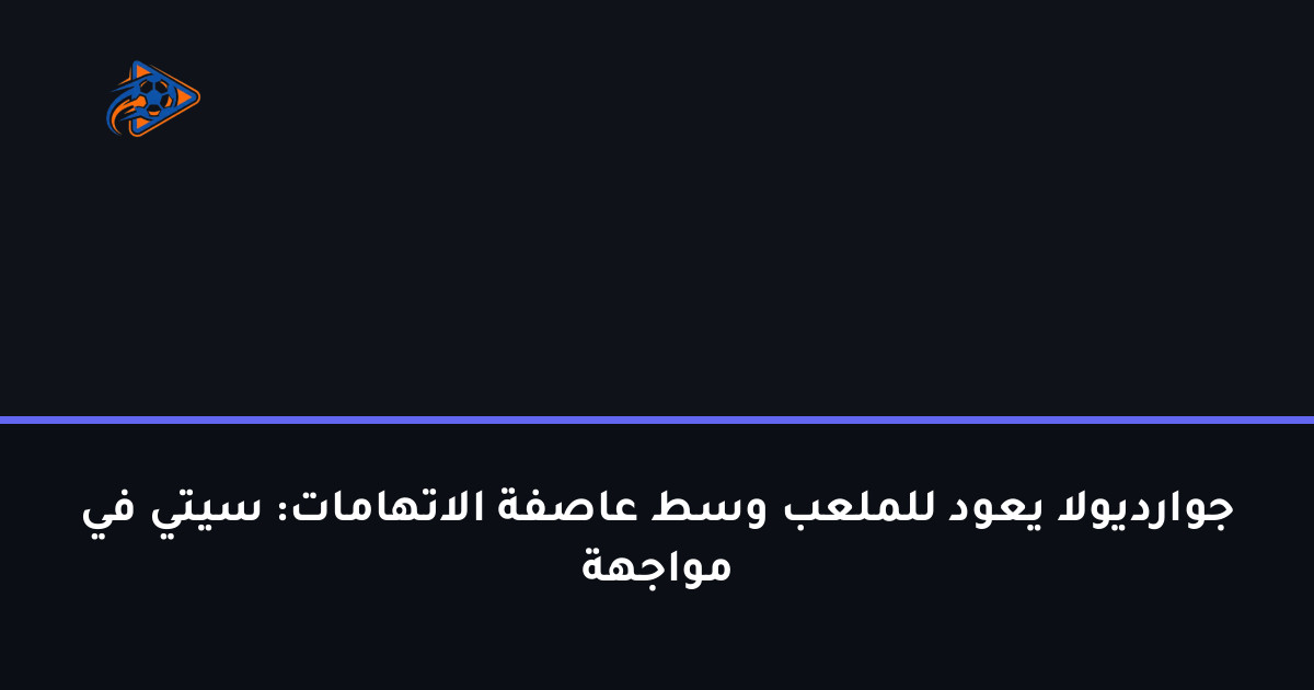 جوارديولا يعود للملعب وسط عاصفة الاتهامات: سيتي في مواجهة