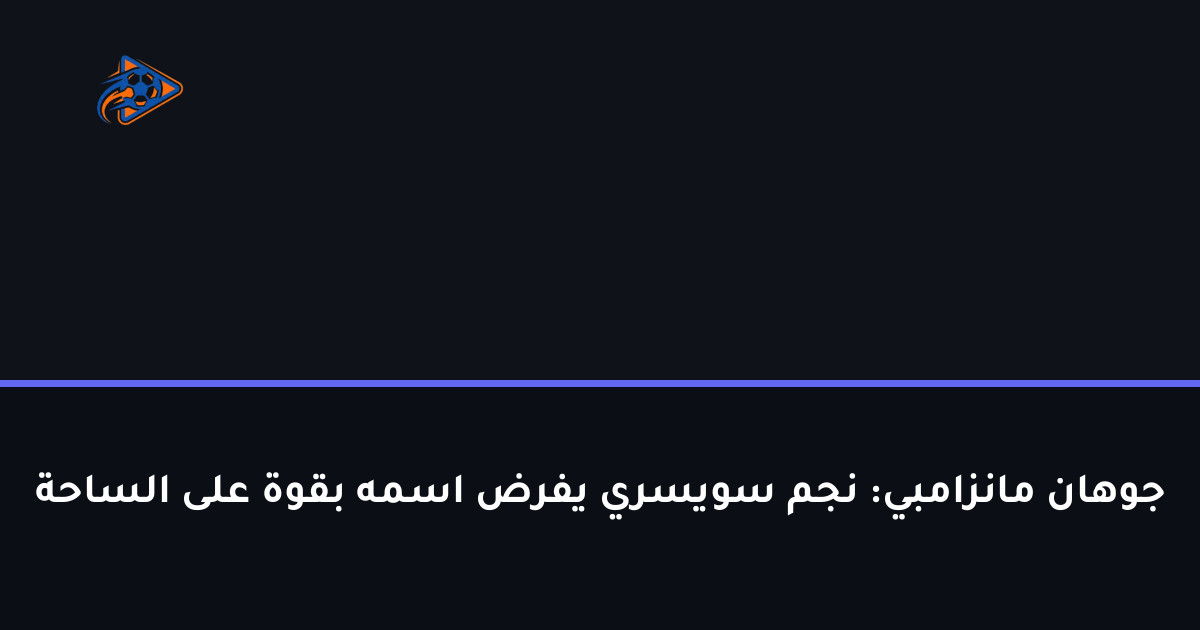 جوهان مانزامبي: نجم سويسري يفرض اسمه بقوة على الساحة