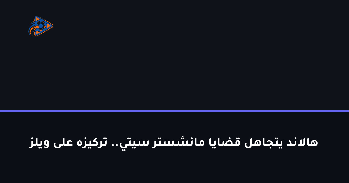 هالاند يتجاهل قضايا مانشستر سيتي.. تركيزه على ويلز