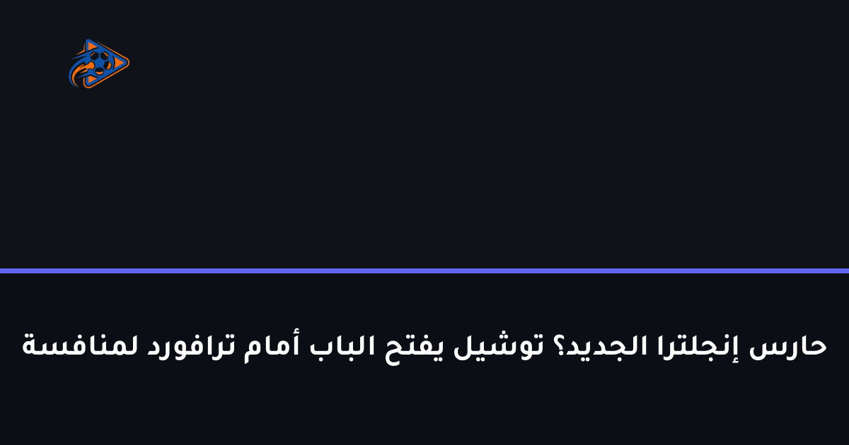 حارس إنجلترا الجديد؟ توشيل يفتح الباب أمام ترافورد لمنافسة