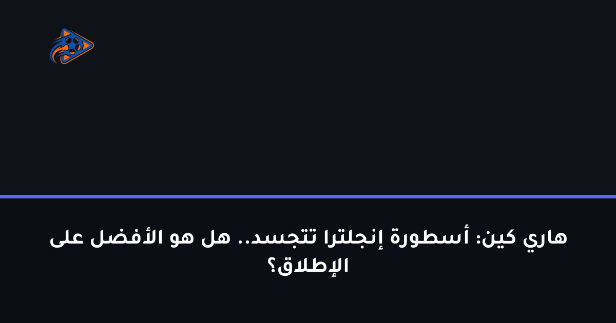 هاري كين: أسطورة إنجلترا تتجسد.. هل هو الأفضل على الإطلاق؟