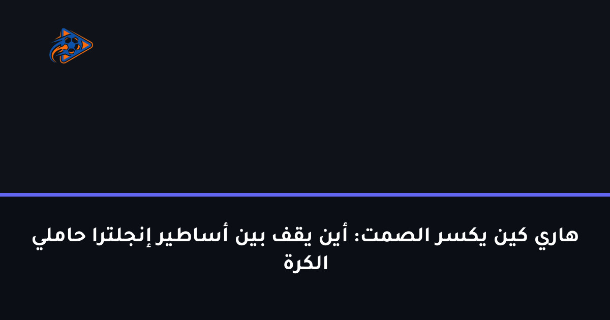 هاري كين يكسر الصمت: أين يقف بين أساطير إنجلترا حاملي الكرة