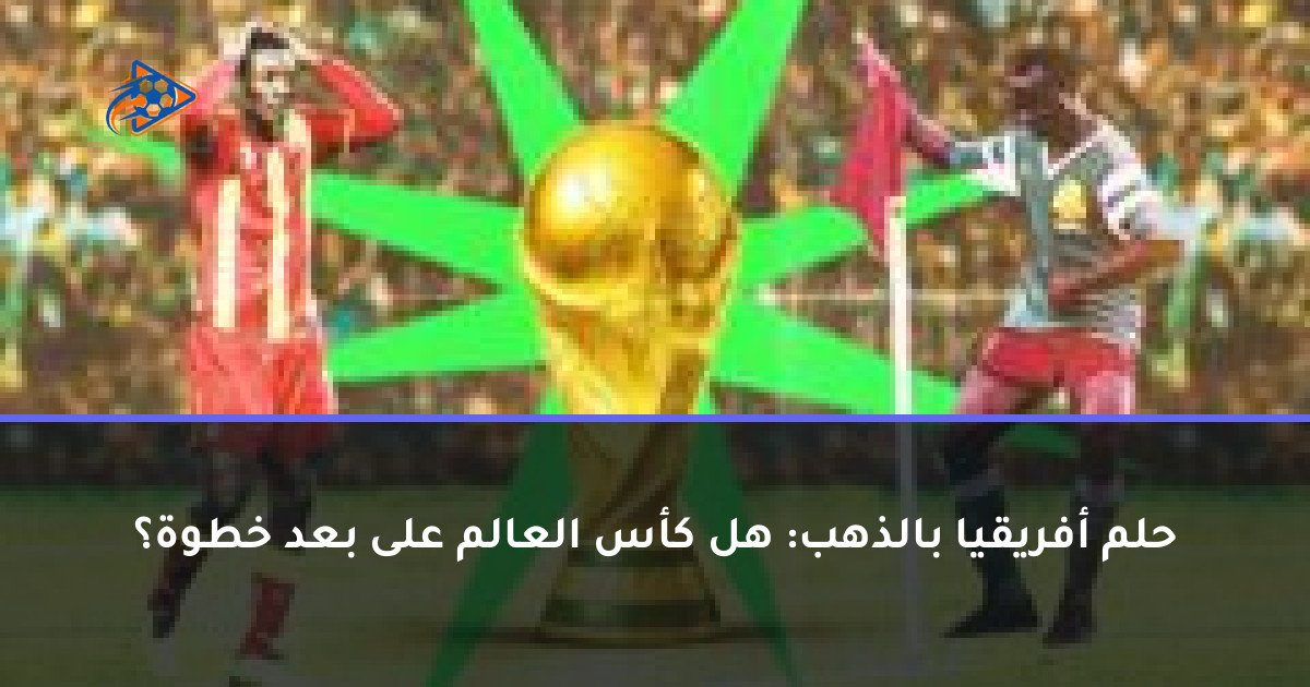 حلم أفريقيا بالذهب: هل كأس العالم على بعد خطوة؟