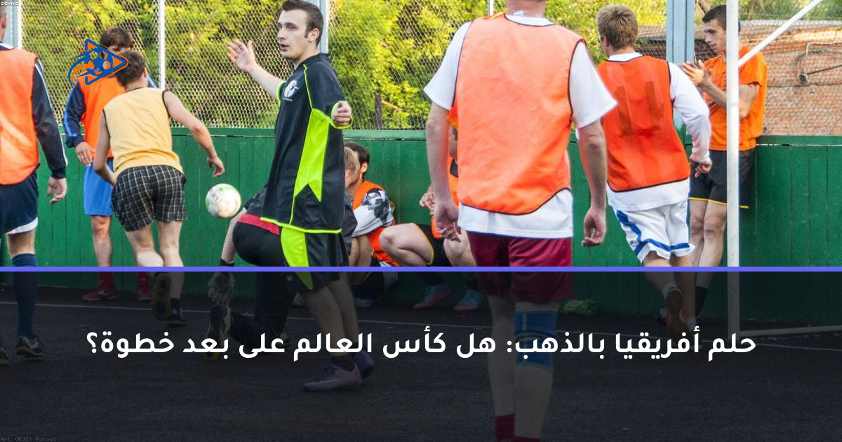 حلم أفريقيا بالذهب: هل كأس العالم على بعد خطوة؟