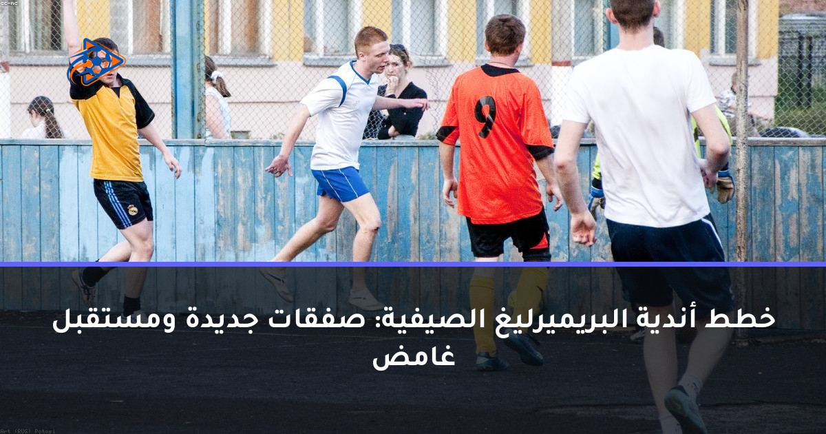 خطط أندية البريميرليغ الصيفية: صفقات جديدة ومستقبل غامض