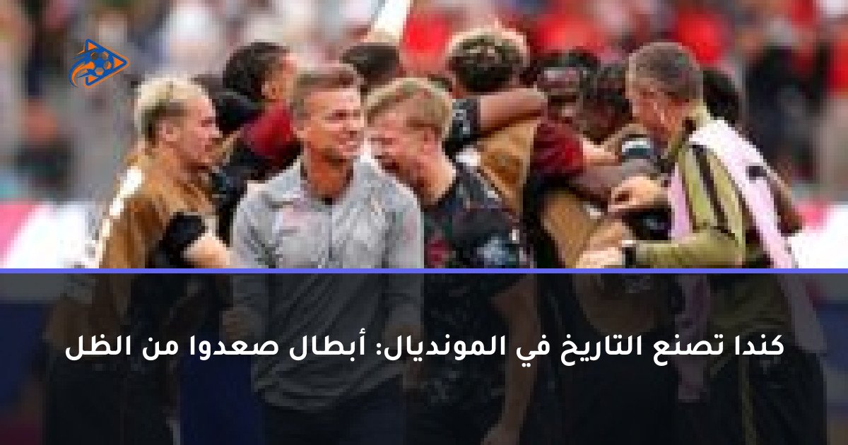كندا تصنع التاريخ في المونديال: أبطال صعدوا من الظل