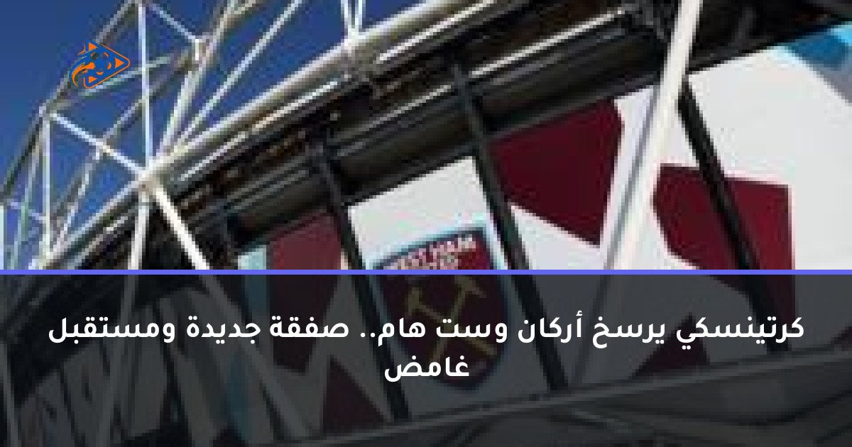 كرتينسكي يرسخ أركان وست هام.. صفقة جديدة ومستقبل غامض
