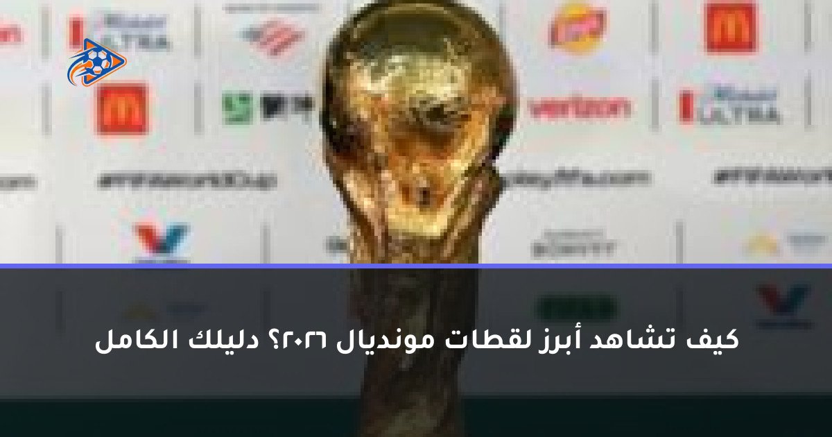 كيف تشاهد أبرز لقطات مونديال 2026؟ دليلك الكامل