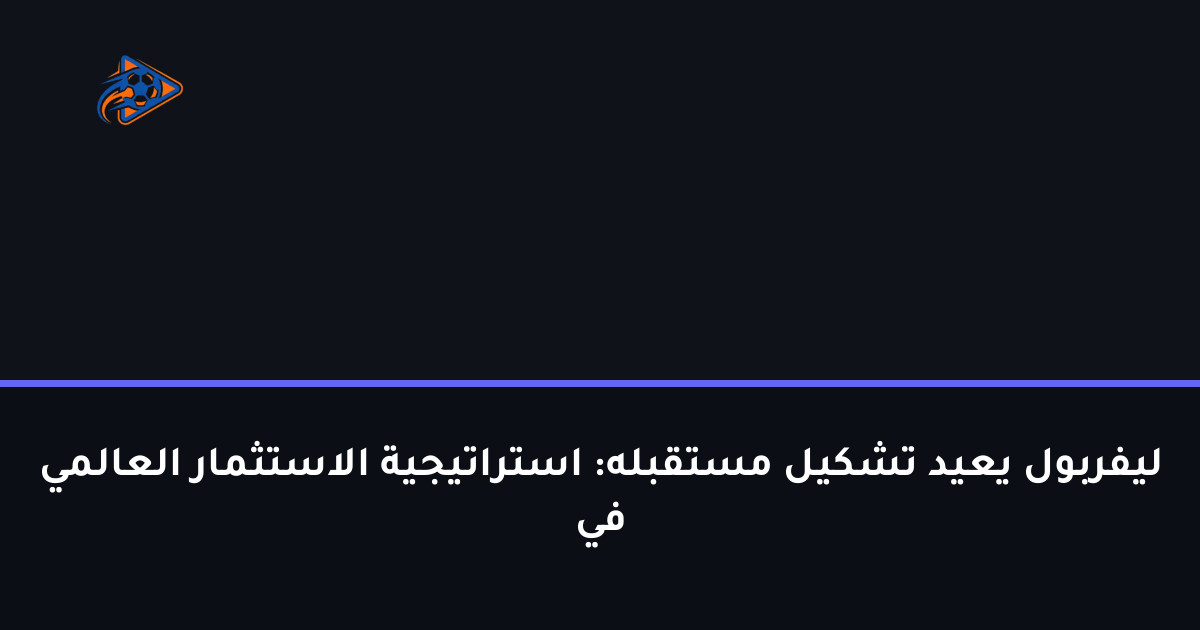 ليفربول يعيد تشكيل مستقبله: استراتيجية الاستثمار العالمي في