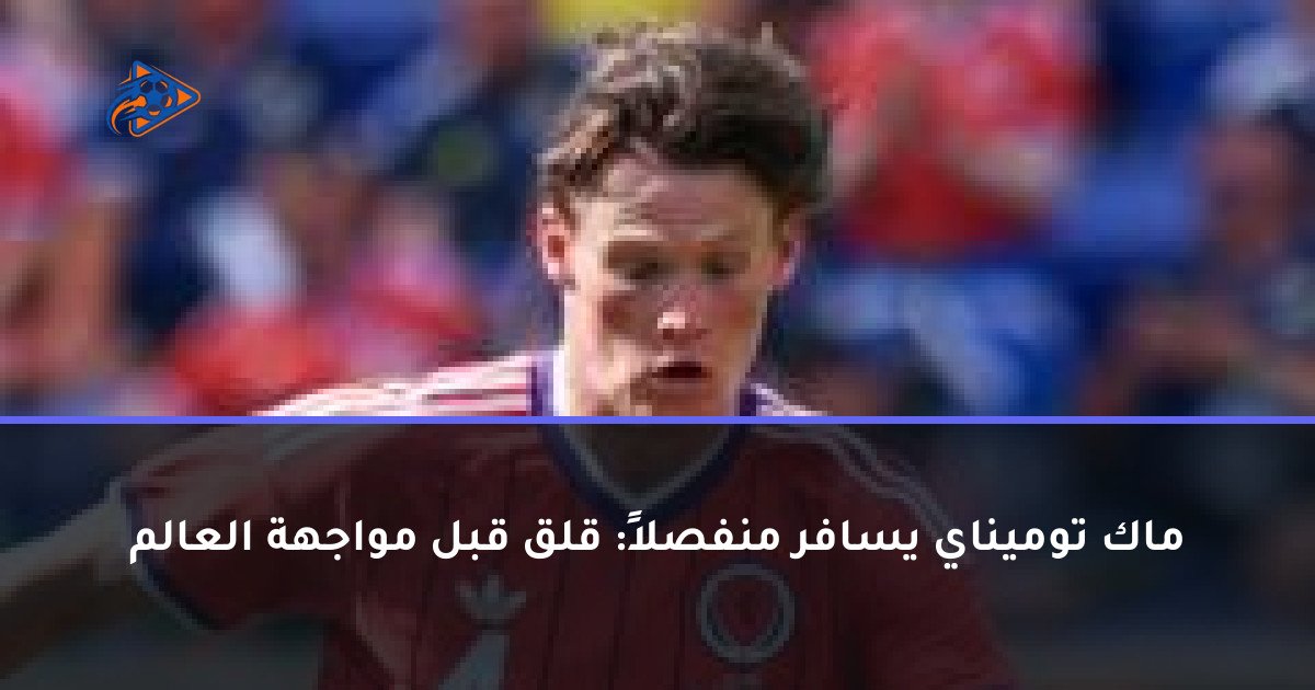 ماك توميناي يسافر منفصلاً: قلق قبل مواجهة العالم