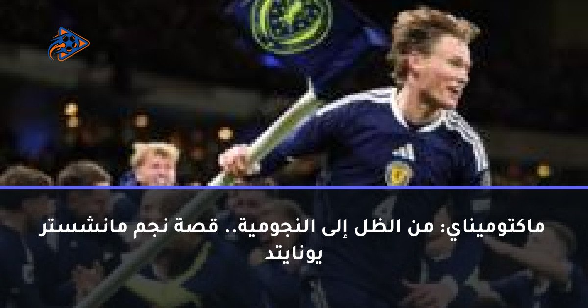 ماكتوميناي: من الظل إلى النجومية.. قصة نجم مانشستر يونايتد