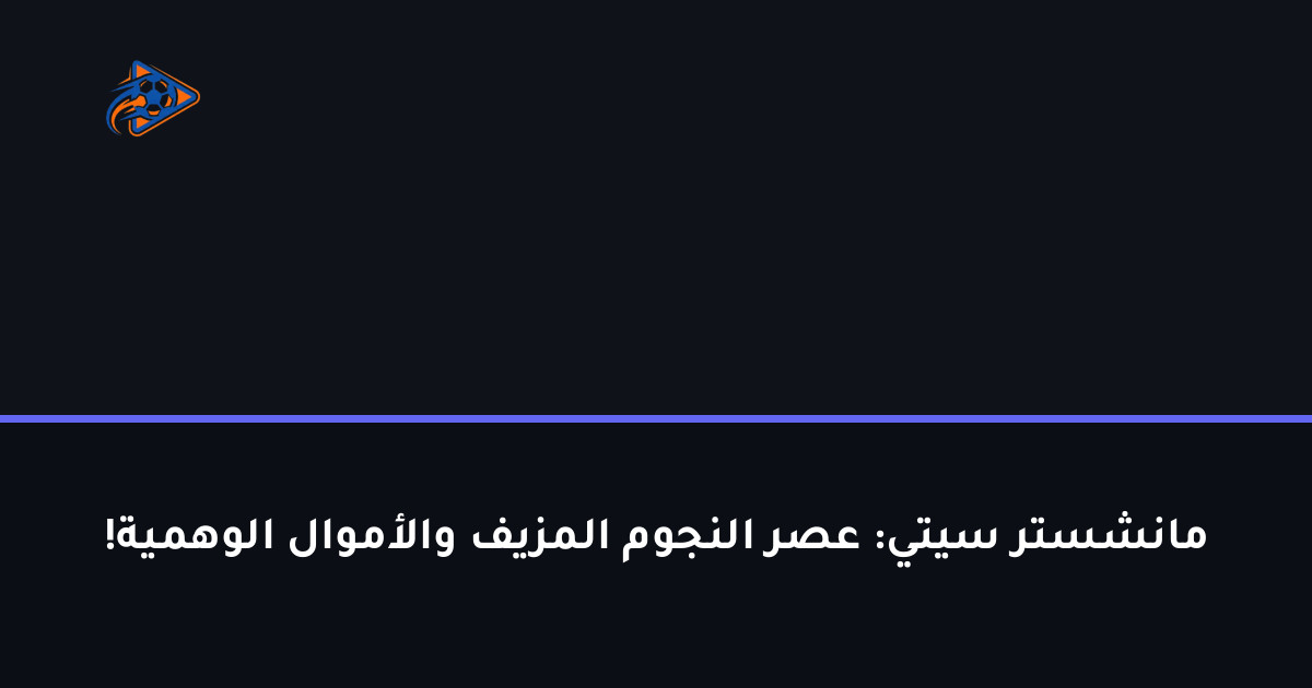 مانشستر سيتي: عصر النجوم المزيف والأموال الوهمية!
